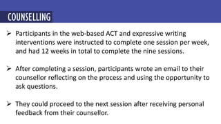  Participants in the web-based ACT and expressive writing
interventions were instructed to complete one session per week,
and had 12 weeks in total to complete the nine sessions.
 After completing a session, participants wrote an email to their
counsellor reflecting on the process and using the opportunity to
ask questions.
 They could proceed to the next session after receiving personal
feedback from their counsellor.
MINDFULNESS-BASED COGNITIVE THERAPY (MBCT)
COUNSELLING
 