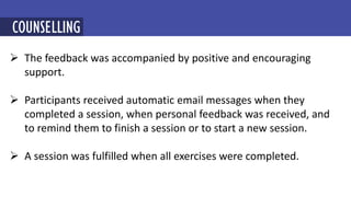  The feedback was accompanied by positive and encouraging
support.
 Participants received automatic email messages when they
completed a session, when personal feedback was received, and
to remind them to finish a session or to start a new session.
 A session was fulfilled when all exercises were completed.
MINDFULNESS-BASED COGNITIVE THERAPY (MBCT)
COUNSELLING
 