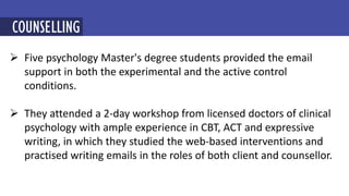  Five psychology Master's degree students provided the email
support in both the experimental and the active control
conditions.
 They attended a 2-day workshop from licensed doctors of clinical
psychology with ample experience in CBT, ACT and expressive
writing, in which they studied the web-based interventions and
practised writing emails in the roles of both client and counsellor.
MINDFULNESS-BASED COGNITIVE THERAPY (MBCT)
COUNSELLING
 