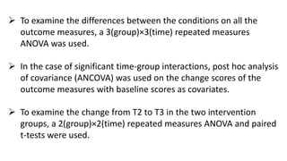  To examine the differences between the conditions on all the
outcome measures, a 3(group)×3(time) repeated measures
ANOVA was used.
 In the case of significant time-group interactions, post hoc analysis
of covariance (ANCOVA) was used on the change scores of the
outcome measures with baseline scores as covariates.
 To examine the change from T2 to T3 in the two intervention
groups, a 2(group)×2(time) repeated measures ANOVA and paired
t-tests were used.
 
