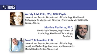 Martine Fledderus, PhD,
University of Twente, Department of
Psychology, Health and Technology,
Enschede;
Wendy T. M. Pots, MSc, DClinPsych,
University of Twente, Department of Psychology, Health and
Technology, Enschede, and Dimence, Community Mental Health
Centre, Almelo;
AUTHORS
Ernst T. Bohlmeijer, PhD,
University of Twente, Department of Psychology,
Health and Technology, Enschede, and Community
Mental Health Centre, Warnsveld;
 