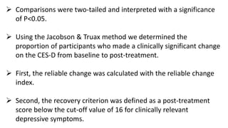  Comparisons were two-tailed and interpreted with a significance
of P<0.05.
 Using the Jacobson & Truax method we determined the
proportion of participants who made a clinically significant change
on the CES-D from baseline to post-treatment.
 First, the reliable change was calculated with the reliable change
index.
 Second, the recovery criterion was defined as a post-treatment
score below the cut-off value of 16 for clinically relevant
depressive symptoms.
 