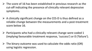  The score of 16 has been established in previous research as the
cut-off indicating the presence of clinically relevant depressive
symptoms.
 A clinically significant change on the CES-D is thus defined as a
reliable change between the measurements and a post-treatment
score below 16.
 Participants who had a clinically relevant change were coded 1
(implying favourable treatment response, ‘success’) or 0 (‘failure’).
 The binary outcome was used to calculate the odds ratio (OR)
using logistic regression.
 