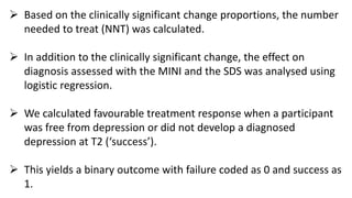  Based on the clinically significant change proportions, the number
needed to treat (NNT) was calculated.
 In addition to the clinically significant change, the effect on
diagnosis assessed with the MINI and the SDS was analysed using
logistic regression.
 We calculated favourable treatment response when a participant
was free from depression or did not develop a diagnosed
depression at T2 (‘success’).
 This yields a binary outcome with failure coded as 0 and success as
1.
 
