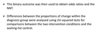  This binary outcome was then used to obtain odds ratios and the
NNT.
 Differences between the proportions of change within the
diagnosis group were analysed using chi-squared tests for
comparisons between the two intervention conditions and the
waiting-list control.
 