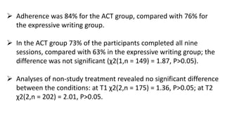  Adherence was 84% for the ACT group, compared with 76% for
the expressive writing group.
 In the ACT group 73% of the participants completed all nine
sessions, compared with 63% in the expressive writing group; the
difference was not significant (χ2(1,n = 149) = 1.87, P>0.05).
 Analyses of non-study treatment revealed no significant difference
between the conditions: at T1 χ2(2,n = 175) = 1.36, P>0.05; at T2
χ2(2,n = 202) = 2.01, P>0.05.
 