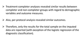  Treatment-completer analyses revealed similar results between
completer and non-completer groups with regard to demographic
variables and outcome measures.
 Also, per protocol analysis revealed similar outcomes.
 Therefore, only the results for the total sample on the imputed
data are reported (with exception of the logistic regression of the
diagnostic classification).
 