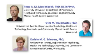 Peter M. ten Klooster, PhD,
University of Twente, Department of Psychology, Health and
Technology, Enschede, and Community Mental Health Centre,
Warnsveld;
Peter A. M. Meulenbeek, PhD, DClinPsych,
University of Twente, Department of Psychology,
Health and Technology, Enschede, and Community
Mental Health Centre, Warnsveld;
Karlein M. G. Schreurs, PhD,
University of Twente, Department of Psychology,
Health and Technology, Enschede, and Community
Mental Health Centre, Warnsveld;
 