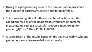  Owing to a programming error in the randomisation procedure
the number of participants in each condition differed.
 There was no significant difference at baseline between the
conditions for any of the demographic variables or outcome
measures, indicating a successful randomisation, except for
gender: χ2(2,n = 236) = 22.78, P<0.001.
 A comparison of the results based on the analyses with v. without
gender as a covariate revealed similar results.
 