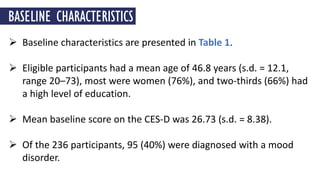  Baseline characteristics are presented in Table 1.
 Eligible participants had a mean age of 46.8 years (s.d. = 12.1,
range 20–73), most were women (76%), and two-thirds (66%) had
a high level of education.
 Mean baseline score on the CES-D was 26.73 (s.d. = 8.38).
 Of the 236 participants, 95 (40%) were diagnosed with a mood
disorder.
BASELINE CHARACTERISTICS
 