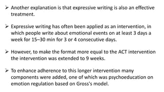  Another explanation is that expressive writing is also an effective
treatment.
 Expressive writing has often been applied as an intervention, in
which people write about emotional events on at least 3 days a
week for 15–30 min for 3 or 4 consecutive days.
 However, to make the format more equal to the ACT intervention
the intervention was extended to 9 weeks.
 To enhance adherence to this longer intervention many
components were added, one of which was psychoeducation on
emotion regulation based on Gross's model.
 