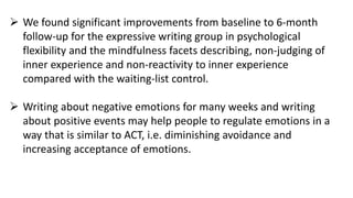  We found significant improvements from baseline to 6-month
follow-up for the expressive writing group in psychological
flexibility and the mindfulness facets describing, non-judging of
inner experience and non-reactivity to inner experience
compared with the waiting-list control.
 Writing about negative emotions for many weeks and writing
about positive events may help people to regulate emotions in a
way that is similar to ACT, i.e. diminishing avoidance and
increasing acceptance of emotions.
 