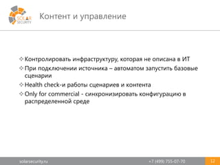 solarsecurity.ru +7 (499) 755-07-70
Контент и управление
12
Контролировать инфраструктуру, которая не описана в ИТ
При подключении источника – автоматом запустить базовые
сценарии
Health check-и работы сценариев и контента
Only for commercial - синхронизировать конфигурацию в
распределенной среде
 