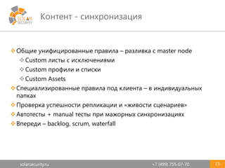 solarsecurity.ru +7 (499) 755-07-70
Контент - синхронизация
15
Общие унифицированные правила – разливка с master node
Custom листы с исключениями
Custom профили и списки
Custom Assets
Специализированные правила под клиента – в индивидуальных
папках
Проверка успешности репликации и «живости сценариев»
Автотесты + manual тесты при мажорных синхронизациях
Впереди – backlog, scrum, waterfall
 