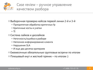 solarsecurity.ru +7 (499) 755-07-70
Case review – ручное управление
качеством разбора
9
Выборочная проверка кейсов первой линии 2-й и 3-й
• Приоритетная обработка критичных fp
• Критичные хосты и учетки
• TI
Система лайков и дизлайков
• Неточность/ошибка в разборе
• Неполное информирование клиента
• Нарушение SLA
• И еще два десятка критериев
Ежемесячные обязательные групповые встречи по итогам
Плюшевый кнут и жесткий пряник – по итогам :)
 