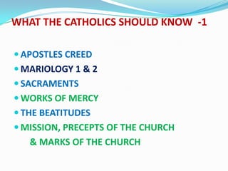 WHAT THE CATHOLICS SHOULD KNOW -1

 APOSTLES CREED
 MARIOLOGY 1 & 2
 SACRAMENTS
 WORKS OF MERCY
 THE BEATITUDES
 MISSION, PRECEPTS OF THE CHURCH
   & MARKS OF THE CHURCH
 