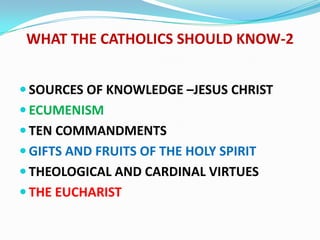 WHAT THE CATHOLICS SHOULD KNOW-2


 SOURCES OF KNOWLEDGE –JESUS CHRIST
 ECUMENISM
 TEN COMMANDMENTS
 GIFTS AND FRUITS OF THE HOLY SPIRIT
 THEOLOGICAL AND CARDINAL VIRTUES
 THE EUCHARIST
 