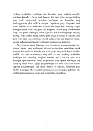 15
(berlatar pendidikan bimbingan dan konseling yang idealnya memiliki
sertifikasi konselor). Paling tidak layanan diberikan oleh guru pembimbing
yang telah memperoleh pelatihan bimbingan dan konseling yang
diselenggarakan oleh ABKIN maupun Depdiknas yang ditugaskan oleh
kepala sekolah untuk melakukan layanan bimbingan dan konseling dengan
dukungan penuh wali kelas, guru dan pimpinan sekolah yang melaksanakan
fungsi dan peran bimbingan dalam kapasitas dan kewenangannya masing-
masing. Pada kondisi paling darurat para tenaga pendidik di sekolah yaitu
guru, wali kelas dan pimpinan sekolah dalam peran dan tugasnya maing-
masing melaksanakan layanan bimbingan sesuai dengan kapasitas.
Para konselor perlu dukungan agar termotivasi mengembangkan diri
sebagai tenaga yang profesional dengan melanjutkan pendidikan untuk
memperoleh sertifikasi konselor dan melengkapi dengan berbagai aktivitas
profesi. Para guru pembimbing yang tidak berlatar belakang pendidikan
bimbingan dan konseling, pimpinan sekolah, wali kelas dan guru perlu
dukungan agar termotivasi untuk belajar melakukan layanan bimbingan dan
konseling secara benar. Upaya pengembangan diri dapat dilakukan melalui
kegiatan pengembangan staf secara internal di sekolah, pertemuan pada
MGBK di sanggar BK, mengikuti seminar, workshop maupun pelatihan BK,
terlibat dalam organisasi profesi dan melanjutkan pendidikan.
 