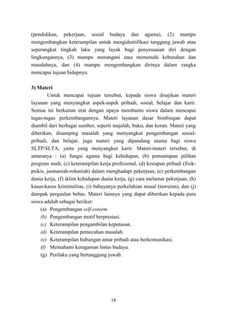 18
(pendidikan, pekerjaan, sosial budaya dan agama), (2) mampu
mengembangkan keterampilan untuk mengidentifikasi tanggung jawab atau
seperangkat tingkah laku yang layak bagi penyesuaian diri dengan
lingkungannya, (3) mampu menangani atau memenuhi kebutuhan dan
masalahnya, dan (4) mampu mengembangkan dirinya dalam rangka
mencapai tujuan hidupnya.
3) Materi
Untuk mencapai tujuan tersebut, kepada siswa disajikan materi
layanan yang menyangkut aspek-aspek pribadi, sosial, belajar dan karir.
Semua ini berkaitan erat dengan upaya membantu siswa dalam mencapai
tugas-tugas perkembangannya. Materi layanan dasar bimbingan dapat
diambil dari berbagai sumber, seperti majalah, buku, dan koran. Materi yang
diberikan, disamping masalah yang menyangkut pengembangan sosial-
pribadi, dan belajar, juga materi yang dipandang utama bagi siswa
SLTP/SLTA, yaitu yang menyangkut karir. Materi-materi tersebut, di
antaranya : (a) fungsi agama bagi kehidupan, (b) pemantapan pilihan
program studi, (c) keterampilan kerja profesional, (d) kesiapan pribadi (fisik-
psikis, jasmaniah-rohaniah) dalam menghadapi pekerjaan, (e) perkembangan
dunia kerja, (f) iklim kehidupan dunia kerja, (g) cara melamar pekerjaan, (h)
kasus-kasus kriminalitas, (i) bahayanya perkelahian masal (tawuran), dan (j)
dampak pergaulan bebas. Materi lainnya yang dapat diberikan kepada para
siswa adalah sebagai berikut:
(a) Pengembangan self-esteem.
(b) Pengembangan motif berprestasi.
(c) Keterampilan pengambilan keputusan.
(d) Keterampilan pemecahan masalah.
(e) Keterampilan hubungan antar pribadi atau berkomunikasi.
(f) Memahami keragaman lintas budaya.
(g) Perilaku yang bertanggung jawab.
 