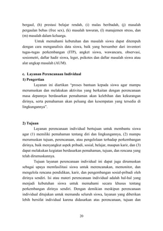 20
bergaul, (h) prestasi belajar rendah, (i) malas beribadah, (j) masalah
pergaulan bebas (free sex), (k) masalah tawuran, (l) manajemen stress, dan
(m) masalah dalam keluarga.
Untuk memahami kebutuhan dan masalah siswa dapat ditempuh
dengan cara menganalisis data siswa, baik yang bersumber dari inventori
tugas-tugas perkembangan (ITP), angket siswa, wawancara, observasi,
sosiometri, daftar hadir siswa, leger, psikotes dan daftar masalah siswa atau
alat ungkap masalah (AUM).
c. Layanan Perencanaan Individual
1) Pengertian
Layanan ini diartikan “proses bantuan kepada siswa agar mampu
merumuskan dan melakukan aktivitas yang berkaitan dengan perencanaan
masa depannya berdasarkan pemahaman akan kelebihan dan kekurangan
dirinya, serta pemahaman akan peluang dan kesempatan yang tersedia di
lingkungannya”.
2) Tujuan
Layanan perencanaan individual bertujuan untuk membantu siswa
agar (1) memiliki pemahaman tentang diri dan lingkungannya, (2) mampu
merumuskan tujuan, perencanaan, atau pengelolaan terhadap perkembangan
dirinya, baik menyangkut aspek pribadi, sosial, belajar, maupun karir, dan (3)
dapat melakukan kegiatan berdasarkan pemahaman, tujuan, dan rencana yang
telah dirumuskannya.
Tujuan layanan perencanaan individual ini dapat juga dirumuskan
sebagai upaya memfasilitasi siswa untuk merencanakan, memonitor, dan
mengelola rencana pendidikan, karir, dan pengembangan sosial-pribadi oleh
dirinya sendiri. Isi atau materi perencanaan individual adalah hal-hal yang
menjadi kebutuhan siswa untuk memahami secara khusus tentang
perkembangan dirinya sendiri. Dengan demikian meskipun perencanaan
individual ditujukan untuk memandu seluruh siswa, layanan yang diberikan
lebih bersifat individual karena didasarkan atas perencanaan, tujuan dan
 