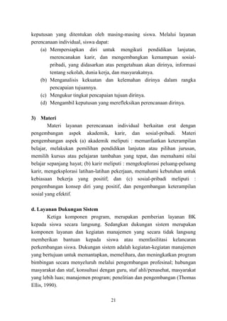 21
keputusan yang ditentukan oleh masing-masing siswa. Melalui layanan
perencanaan individual, siswa dapat:
(a) Mempersiapkan diri untuk mengikuti pendidikan lanjutan,
merencanakan karir, dan mengembangkan kemampuan sosial-
pribadi, yang didasarkan atas pengetahuan akan dirinya, informasi
tentang sekolah, dunia kerja, dan masyarakatnya.
(b) Menganalisis kekuatan dan kelemahan dirinya dalam rangka
pencapaian tujuannya.
(c) Mengukur tingkat pencapaian tujuan dirinya.
(d) Mengambil keputusan yang merefleksikan perencanaan dirinya.
3) Materi
Materi layanan perencanaan individual berkaitan erat dengan
pengembangan aspek akademik, karir, dan sosial-pribadi. Materi
pengembangan aspek (a) akademik meliputi : memanfaatkan keterampilan
belajar, melakukan pemilihan pendidikan lanjutan atau pilihan jurusan,
memilih kursus atau pelajaran tambahan yang tepat, dan memahami nilai
belajar sepanjang hayat; (b) karir meliputi : mengeksplorasi peluang-peluang
karir, mengeksplorasi latihan-latihan pekerjaan, memahami kebutuhan untuk
kebiasaan bekerja yang positif; dan (c) sosial-pribadi meliputi :
pengembangan konsep diri yang positif, dan pengembangan keterampilan
sosial yang efektif.
d. Layanan Dukungan Sistem
Ketiga komponen program, merupakan pemberian layanan BK
kepada siswa secara langsung. Sedangkan dukungan sistem merupakan
komponen layanan dan kegiatan manajemen yang secara tidak langsung
memberikan bantuan kepada siswa atau memfasilitasi kelancaran
perkembangan siswa. Dukungan sistem adalah kegiatan-kegiatan manajemen
yang bertujuan untuk memantapkan, memelihara, dan meningkatkan program
bimbingan secara menyeluruh melalui pengembangan profesinal; hubungan
masyarakat dan staf, konsultasi dengan guru, staf ahli/penasehat, masyarakat
yang lebih luas; manajemen program; penelitian dan pengembangan (Thomas
Ellis, 1990).
 
