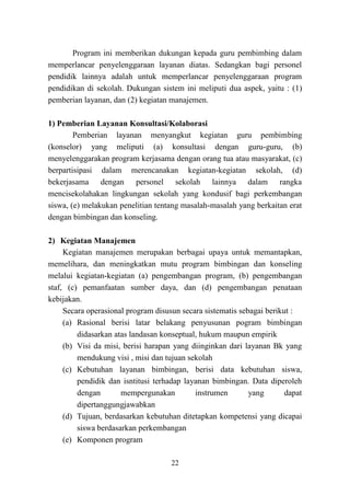 22
Program ini memberikan dukungan kepada guru pembimbing dalam
memperlancar penyelenggaraan layanan diatas. Sedangkan bagi personel
pendidik lainnya adalah untuk memperlancar penyelenggaraan program
pendidikan di sekolah. Dukungan sistem ini meliputi dua aspek, yaitu : (1)
pemberian layanan, dan (2) kegiatan manajemen.
1) Pemberian Layanan Konsultasi/Kolaborasi
Pemberian layanan menyangkut kegiatan guru pembimbing
(konselor) yang meliputi (a) konsultasi dengan guru-guru, (b)
menyelenggarakan program kerjasama dengan orang tua atau masyarakat, (c)
berpartisipasi dalam merencanakan kegiatan-kegiatan sekolah, (d)
bekerjasama dengan personel sekolah lainnya dalam rangka
mencisekolahakan lingkungan sekolah yang kondusif bagi perkembangan
siswa, (e) melakukan penelitian tentang masalah-masalah yang berkaitan erat
dengan bimbingan dan konseling.
2) Kegiatan Manajemen
Kegiatan manajemen merupakan berbagai upaya untuk memantapkan,
memelihara, dan meningkatkan mutu program bimbingan dan konseling
melalui kegiatan-kegiatan (a) pengembangan program, (b) pengembangan
staf, (c) pemanfaatan sumber daya, dan (d) pengembangan penataan
kebijakan.
Secara operasional program disusun secara sistematis sebagai berikut :
(a) Rasional berisi latar belakang penyusunan pogram bimbingan
didasarkan atas landasan konseptual, hukum maupun empirik
(b) Visi da misi, berisi harapan yang diinginkan dari layanan Bk yang
mendukung visi , misi dan tujuan sekolah
(c) Kebutuhan layanan bimbingan, berisi data kebutuhan siswa,
pendidik dan isntitusi terhadap layanan bimbingan. Data diperoleh
dengan mempergunakan instrumen yang dapat
dipertanggungjawabkan
(d) Tujuan, berdasarkan kebutuhan ditetapkan kompetensi yang dicapai
siswa berdasarkan perkembangan
(e) Komponen program
 