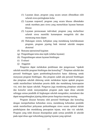 23
(1) Layanan dasar, program yang secara umum dibutuhkan oleh
seluruh siswa pertingkatan kelas
(2) Layanan responsif, program yang secara khusus dibutuhakn
untuk membatu para siswa yang memerlukan layanan bantuan
khusus
(3) Layanan perencanaan individual, program yang mefasilitasi
seluruh siswa memiliki kemampuan mengelola diri dan
merancang masa depan
(4) Dukungan sistem, kebijakan yang mendukung keterlaksanaan
program, program jejaring baik internal sekolah maupun
eksternal
(f) Rencana operasional kegiatan
(g) Pengembagan tema atau topik (silabus layanan)
(h) Pengembangan satuan layanan bimbingan
(i) Evaluasi
(j) Anggaran
Pengawas dapat melakukan pembinaan dan pengawasan “apakah
sekolah memiliki program bimbingan dan konseling?”. Pimpinan sekolah dan
personil bimbingan (guru pembimbing/konselor) harus didorong untuk
menyusun program bimbingan. Jika program sudah ada personil bimbingan
dan pimpinan sekolah didorong untuk melakukan kajian apakah program
sudah memfasilitasi kebutuhan peserta didik dan mendukung ketercapaian
visi, misi dan tujuan sekolah. Pengawas juga mendorong pimpinan sekolah
dan konselor untuk menyampaikan program pada rapat dinas sekolah
sehingga semua pendidik di lingkungan sekolah mengetahui, memahami dan
dapat mengembangkan jejaring dalam peran fungsinya masing-masing.
Program disusun bersama oleh personil bimbingan dan konseling
dengan memperhatikan kebutuhan siswa, mendukung kebutuhan pendidik
untuk memfasilitasi pelayanan perkembangan siswa secara optimal dalam
pembelajaran dan mendukung pencapaian tujuan, misi dan visi sekolah.
Program yang telah disusun disampaikan pada semua pendidik di sekolah
pada rapat dinas agar terkembang jejaring layanan yang optimal.
 
