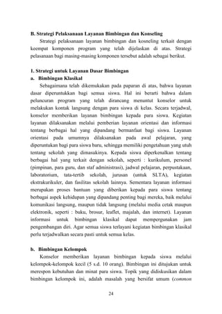 24
B. Strategi Pelaksanaan Layanan Bimbingan dan Konseling
Strategi pelaksanaan layanan bimbingan dan kosneling terkait dengan
keempat komponen program yang telah dijelaskan di atas. Strategi
pelasanaan bagi masing-masing komponen tersebut adalah sebagai berikut.
1. Strategi untuk Layanan Dasar Bimbingan
a. Bimbingan Klasikal
Sebagaimana telah dikemukakan pada paparan di atas, bahwa layanan
dasar diperuntukkan bagi semua siswa. Hal ini berarti bahwa dalam
peluncuran program yang telah dirancang menuntut konselor untuk
melakukan kontak langsung dengan para siswa di kelas. Secara terjadwal,
konselor memberikan layanan bimbingan kepada para siswa. Kegiatan
layanan dilaksanakan melalui pemberian layanan orientasi dan informasi
tentang berbagai hal yang dipandang bermanfaat bagi siswa. Layanan
orientasi pada umumnya dilaksanakan pada awal pelajaran, yang
diperuntukan bagi para siswa baru, sehingga memiliki pengetahuan yang utuh
tentang sekolah yang dimasukinya. Kepada siswa diperkenalkan tentang
berbagai hal yang terkait dengan sekolah, seperti : kurikulum, personel
(pimpinan, para guru, dan staf administrasi), jadwal pelajaran, perpustakaan,
laboratorium, tata-tertib sekolah, jurusan (untuk SLTA), kegiatan
ekstrakurikuler, dan fasilitas sekolah lainnya. Sementara layanan informasi
merupakan proses bantuan yang diberikan kepada para siswa tentang
berbagai aspek kehidupan yang dipandang penting bagi mereka, baik melalui
komunikasi langsung, maupun tidak langsung (melalui media cetak maupun
elektronik, seperti : buku, brosur, leaflet, majalah, dan internet). Layanan
informasi untuk bimbingan klasikal dapat mempergunakan jam
pengembangan diri. Agar semua siswa terlayani kegiatan bimbingan klasikal
perlu terjadwalkan secara pasti untuk semua kelas.
b. Bimbingan Kelompok
Konselor memberikan layanan bimbingan kepada siswa melalui
kelompok-kelompok kecil (5 s.d. 10 orang). Bimbingan ini ditujukan untuk
merespon kebutuhan dan minat para siswa. Topik yang didiskusikan dalam
bimbingan kelompok ini, adalah masalah yang bersifat umum (common
 