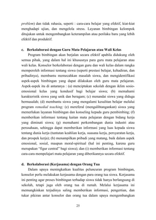 25
problem) dan tidak rahasia, seperti : cara-cara belajar yang efektif, kiat-kiat
menghadapi ujian, dan mengelola stress. Layanan bimbingan kelompok
ditujukan untuk mengembangkan keterampilan atau perilaku baru yang lebih
efektif dan produktif.
c. Berkolaborasi dengan Guru Mata Pelajaran atau Wali Kelas
Program bimbingan akan berjalan secara efektif apabila didukung oleh
semua pihak, yang dalam hal ini khususnya para guru mata pelajaran atau
wali kelas. Konselor berkolaborasi dengan guru dan wali kelas dalam rangka
memperoleh informasi tentang siswa (seperti prestasi belajar, kehadiran, dan
pribadinya), membantu memecahkan masalah siswa, dan mengidentifikasi
aspek-aspek bimbingan yang dapat dilakukan oleh guru mata pelajaran.
Aspek-aspek itu di antaranya : (a) menciptakan sekolah dengan iklim sosio-
emosional kelas yang kondusif bagi belajar siswa; (b) memahami
karakteristik siswa yang unik dan beragam; (c) menandai siswa yang diduga
bermasalah; (d) membantu siswa yang mengalami kesulitan belajar melalui
program remedial teaching; (e) mereferal (mengalihtangankan) siswa yang
memerlukan layanan bimbingan dan konseling kepada guru pembimbing; (f)
memberikan informasi tentang kaitan mata pelajaran dengan bidang kerja
yang diminati siswa; (g) memahami perkembangan dunia industri atau
perusahaan, sehingga dapat memberikan informasi yang luas kepada siswa
tentang dunia kerja (tuntutan keahlian kerja, suasana kerja, persyaratan kerja,
dan prospek kerja); (h) menampilkan pribadi yang matang, baik dalam aspek
emosional, sosial, maupun moral-spiritual (hal ini penting, karena guru
merupakan “figur central” bagi siswa); dan (i) memberikan informasi tentang
cara-cara mempelajari mata pelajaran yang diberikannya secara efektif.
d. Berkolaborasi (Kerjasama) dengan Orang Tua
Dalam upaya meningkatkan kualitas peluncuran program bimbingan,
konselor perlu melakukan kerjasama dengan para orang tua siswa. Kerjasama
ini penting agar proses bimbingan terhadap siswa tidak hanya berlangsung di
sekolah, tetapi juga oleh orang tua di rumah. Melalui kerjasama ini
memungkinkan terjadinya saling memberikan informasi, pengertian, dan
tukar pikiran antar konselor dan orang tua dalam upaya mengembangkan
 