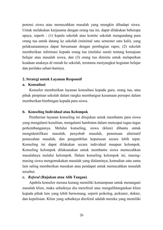 26
potensi siswa atau memecahkan masalah yang mungkin dihadapi siswa.
Untuk melakukan kerjasama dengan orang tua ini, dapat dilakukan beberapa
upaya, seperti : (1) kepala sekolah atau komite sekolah mengundang para
orang tua untuk datang ke sekolah (minimal satu semester satu kali), yang
pelaksanaannnya dapat bersamaan dengan pembagian rapor, (2) sekolah
memberikan informasi kepada orang tua (melalui surat) tentang kemajuan
belajar atau masalah siswa, dan (3) orang tua diminta untuk melaporkan
keadaan anaknya di rumah ke sekolah, terutama menyangkut kegiatan belajar
dan perilaku sehari-harinya.
2. Strategi untuk Layanan Responsif
a. Konsultasi
Konselor memberikan layanan konsultasi kepada guru, orang tua, atau
pihak pimpinan sekolah dalam rangka membangun kesamaan persepsi dalam
memberikan bimbingan kepada para siswa.
b. Konseling Individual atau Kelompok
Pemberian layanan konseling ini ditujukan untuk membantu para siswa
yang mengalami kesulitan, mengalami hambatan dalam mencapai tugas-tugas
perkembangannya. Melalui konseling, siswa (klien) dibantu untuk
mengidentifikasi masalah, penyebab masalah, penemuan alternatif
pemecahan masalah, dan pengambilan keputusan secara lebih tepat.
Konseling ini dapat dilakukan secara individual maupun kelompok.
Konseling kelompok dilaksanakan untuk membantu siswa memecahkan
masalahnya melalui kelompok. Dalam konseling kelompok ini, masing-
masing siswa mengemukakan masalah yang dialaminya, kemudian satu sama
lain saling memberikan masukan atau pendapat untuk memecahkan masalah
tersebut.
c. Referal (Rujukan atau Alih Tangan)
Apabila konselor merasa kurang memiliki kemampuan untuk menangani
masalah klien, maka sebaiknya dia mereferal atau mengalihtangankan klien
kepada pihak lain yang lebih berwenang, seperti psikolog, psikiater, dokter,
dan kepolisian. Klien yang sebaiknya direferal adalah mereka yang memiliki
 