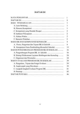 ii
DAFTAR ISI
KATA PENGANTAR.............................................................................. i
DAFTAR ISI............................................................................................ ii
BAB I PENDAHULUAN ...................................................................... 1
A. Latar Belakang............................................................................... 1
B. Dimensi Kompetensi ..................................................................... 1
C. Kompetensi yang Hendak Dicapai ................................................ 2
D. Indikator Pencapaian ..................................................................... 2
E. Alokasi Waktu ............................................................................... 2
F. Skenario Pelatihan.......................................................................... 2
BAB II BK DAN KOMPETENSI KONSELOR ..................................... 4
A. Posisi, Pengertian dan Tujuan BK di Sekolah ............................. 4
B. Kompetensi Guru Pembimbing (Konselor) Sekolah ................... 13
BAB III PENGEMBANGAN PROGRAM BK DI SEKOLAH............ 16
A. Pengembangan Program BK di Sekolah .................................. 16
B. Strategi Pelaksanaan Layanan Bimbingan dan Konseling ......... 24
C. Organisasi dan Personalia............................................................ 34
BAB IV EVALUASI PROGRAM BK DI SEKOLAH ......................... 39
A. Pengertian , Tujuan dan Fungsi Evaluasi .................................... 39
B. Aspek-aspek yang Dievaluasi...................................................... 39
C. Langkah-langkah Evaluasi Program BK ..................................... 41
D. Penutup........................................................................................ 45
DAFTAR PUSTAKA ............................................................................ 46
 