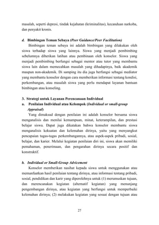 27
masalah, seperti depresi, tindak kejahatan (kriminalitas), kecanduan narkoba,
dan penyakit kronis.
d. Bimbingan Teman Sebaya (Peer Guidance/Peer Facilitation)
Bimbingan teman sebaya ini adalah bimbingan yang dilakukan oleh
siswa terhadap siswa yang lainnya. Siswa yang menjadi pembimbing
sebelumnya diberikan latihan atau pembinaan oleh konselor. Siswa yang
menjadi pembimbing berfungsi sebagai mentor atau tutor yang membantu
siswa lain dalam memecahkan masalah yang dihadapinya, baik akademik
maupun non-akademik. Di samping itu dia juga berfungsi sebagai mediator
yang membantu konselor dengan cara memberikan informasi tentang kondisi,
perkembangan, atau masalah siswa yang perlu mendapat layanan bantuan
bimbingan atau konseling.
3. Strategi untuk Layanan Perencanaan Individual
a. Penilaian Individual atau Kelompok (Individual or small-group
Appraisal)
Yang dimaksud dengan penilaian ini adalah konselor bersama siswa
menganalisis dan menilai kemampuan, minat, keterampilan, dan prestasi
belajar siswa. Dapat juga dikatakan bahwa konselor membantu siswa
menganalisis kekuatan dan kelemahan dirinya, yaitu yang menyangkut
pencapaian tugas-tugas perkembangannya, atau aspek-aspek pribadi, sosial,
belajar, dan karier. Melalui kegiatan penilaian diri ini, siswa akan memiliki
pemahaman, penerimaan, dan pengarahan dirinya secara positif dan
konstruktif.
b. Individual or Small-Group Advicement
Konselor memberikan nasihat kepada siswa untuk menggunakan atau
memanfaatkan hasil penilaian tentang dirinya, atau informasi tentang pribadi,
sosial, pendidikan dan karir yang diperolehnya untuk (1) merumuskan tujuan,
dan merencanakan kegiatan (alternatif kegiatan) yang menunjang
pengembangan dirinya, atau kegiatan yang berfungsi untuk memperbaiki
kelemahan dirinya; (2) melakukan kegiatan yang sesuai dengan tujuan atau
 