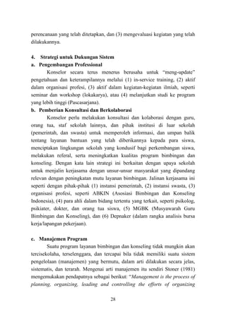 28
perencanaan yang telah ditetapkan, dan (3) mengevaluasi kegiatan yang telah
dilakukannya.
4. Strategi untuk Dukungan Sistem
a. Pengembangan Professional
Konselor secara terus menerus berusaha untuk “meng-update”
pengetahuan dan keterampilannya melalui (1) in-service training, (2) aktif
dalam organisasi profesi, (3) aktif dalam kegiatan-kegiatan ilmiah, seperti
seminar dan workshop (lokakarya), atau (4) melanjutkan studi ke program
yang lebih tinggi (Pascasarjana).
b. Pemberian Konsultasi dan Berkolaborasi
Konselor perlu melakukan konsultasi dan kolaborasi dengan guru,
orang tua, staf sekolah lainnya, dan pihak institusi di luar sekolah
(pemerintah, dan swasta) untuk memperoleh informasi, dan umpan balik
tentang layanan bantuan yang telah diberikannya kepada para siswa,
menciptakan lingkungan sekolah yang kondusif bagi perkembangan siswa,
melakukan referal, serta meningkatkan kualitas program bimbingan dan
konseling. Dengan kata lain strategi ini berkaitan dengan upaya sekolah
untuk menjalin kerjasama dengan unsur-unsur masyarakat yang dipandang
relevan dengan peningkatan mutu layanan bimbingan. Jalinan kerjasama ini
seperti dengan pihak-pihak (1) instansi pemerintah, (2) instansi swasta, (3)
organisasi profesi, seperti ABKIN (Asosiasi Bimbingan dan Konseling
Indonesia), (4) para ahli dalam bidang tertentu yang terkait, seperti psikolog,
psikiater, dokter, dan orang tua siswa, (5) MGBK (Musyawarah Guru
Bimbingan dan Konseling), dan (6) Depnaker (dalam rangka analisis bursa
kerja/lapangan pekerjaan).
c. Manajemen Program
Suatu program layanan bimbingan dan konseling tidak mungkin akan
tercisekolaha, terselenggara, dan tercapai bila tidak memiliki suatu sistem
pengelolaan (manajemen) yang bermutu, dalam arti dilakukan secara jelas,
sistematis, dan terarah. Mengenai arti manajemen itu sendiri Stoner (1981)
mengemukakan pendapatnya sebagai berikut: “Management is the process of
planning, organizing, leading and controlling the efforts of organizing
 