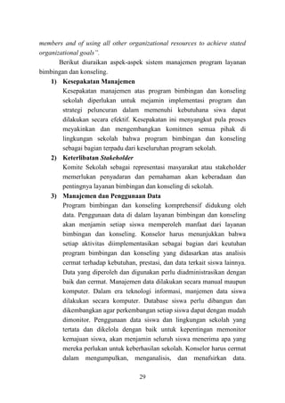 29
members and of using all other organizational resources to achieve stated
organizational goals”.
Berikut diuraikan aspek-aspek sistem manajemen program layanan
bimbingan dan konseling.
1) Kesepakatan Manajemen
Kesepakatan manajemen atas program bimbingan dan konseling
sekolah diperlukan untuk mejamin implementasi program dan
strategi peluncuran dalam memenuhi kebutuhana siwa dapat
dilakukan secara efektif. Kesepakatan ini menyangkut pula proses
meyakinkan dan mengembangkan komitmen semua pihak di
lingkungan sekolah bahwa program bimbingan dan konseling
sebagai bagian terpadu dari keseluruhan program sekolah.
2) Keterlibatan Stakeholder
Komite Sekolah sebagai representasi masyarakat atau stakeholder
memerlukan penyadaran dan pemahaman akan keberadaan dan
pentingnya layanan bimbingan dan konseling di sekolah.
3) Manajemen dan Penggunaan Data
Program bimbingan dan konseling komprehensif didukung oleh
data. Penggunaan data di dalam layanan bimbingan dan konseling
akan menjamin setiap siswa memperoleh manfaat dari layanan
bimbingan dan konseling. Konselor harus menunjukkan bahwa
setiap aktivitas diimplementasikan sebagai bagian dari keutuhan
program bimbingan dan konseling yang didasarkan atas analisis
cermat terhadap kebutuhan, prestasi, dan data terkait siswa lainnya.
Data yang diperoleh dan digunakan perlu diadministrasikan dengan
baik dan cermat. Manajemen data dilakukan secara manual maupun
komputer. Dalam era teknologi informasi, manjemen data siswa
dilakukan secara komputer. Database siswa perlu dibangun dan
dikembangkan agar perkembangan setiap siswa dapat dengan mudah
dimonitor. Penggunaan data siswa dan lingkungan sekolah yang
tertata dan dikelola dengan baik untuk kepentingan memonitor
kemajuan siswa, akan menjamin seluruh siswa menerima apa yang
mereka perlukan untuk keberhasilan sekolah. Konselor harus cermat
dalam mengumpulkan, menganalisis, dan menafsirkan data.
 