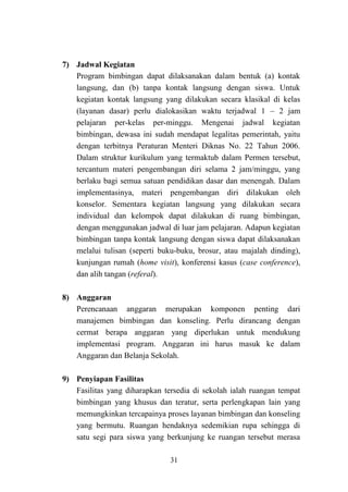 31
7) Jadwal Kegiatan
Program bimbingan dapat dilaksanakan dalam bentuk (a) kontak
langsung, dan (b) tanpa kontak langsung dengan siswa. Untuk
kegiatan kontak langsung yang dilakukan secara klasikal di kelas
(layanan dasar) perlu dialokasikan waktu terjadwal 1 – 2 jam
pelajaran per-kelas per-minggu. Mengenai jadwal kegiatan
bimbingan, dewasa ini sudah mendapat legalitas pemerintah, yaitu
dengan terbitnya Peraturan Menteri Diknas No. 22 Tahun 2006.
Dalam struktur kurikulum yang termaktub dalam Permen tersebut,
tercantum materi pengembangan diri selama 2 jam/minggu, yang
berlaku bagi semua satuan pendidikan dasar dan menengah. Dalam
implementasinya, materi pengembangan diri dilakukan oleh
konselor. Sementara kegiatan langsung yang dilakukan secara
individual dan kelompok dapat dilakukan di ruang bimbingan,
dengan menggunakan jadwal di luar jam pelajaran. Adapun kegiatan
bimbingan tanpa kontak langsung dengan siswa dapat dilaksanakan
melalui tulisan (seperti buku-buku, brosur, atau majalah dinding),
kunjungan rumah (home visit), konferensi kasus (case conference),
dan alih tangan (referal).
8) Anggaran
Perencanaan anggaran merupakan komponen penting dari
manajemen bimbingan dan konseling. Perlu dirancang dengan
cermat berapa anggaran yang diperlukan untuk mendukung
implementasi program. Anggaran ini harus masuk ke dalam
Anggaran dan Belanja Sekolah.
9) Penyiapan Fasilitas
Fasilitas yang diharapkan tersedia di sekolah ialah ruangan tempat
bimbingan yang khusus dan teratur, serta perlengkapan lain yang
memungkinkan tercapainya proses layanan bimbingan dan konseling
yang bermutu. Ruangan hendaknya sedemikian rupa sehingga di
satu segi para siswa yang berkunjung ke ruangan tersebut merasa
 