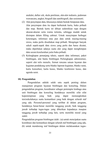 33
anekdot, daftar cek, skala penilaian, alat-alat mekanis, pedoman
wawancara, angket, biografi dan autobiografi, dan sosiometri.
(2) Alat penyimpan data, khususnya dalam bentuk himpunan data.
Alat penyimpan data itu dapat berbentuk kartu, buku pribadi
dan map. Bentuk kartu ini dibuat sedemikian rupa dengan
ukuran-ukuran serta warna tertentu, sehingga mudah untuk
disimpan dalam filling cabinet. Untuk menyimpan berbagai
keterangan, informasi atau pun data untuk masing-masing
siswa, maka perlu disediakan map pribadi. Mengingat banyak
sekali aspek-aspek data siswa yang perlu dan harus dicatat,
maka diperlukan adanya suatu alat yang dapat menghimpun
data secara keseluruhan yaitu buku pribadi.
(3) Kelengkapan penunjang teknis, seperti data informasi, paket
bimbingan, alat bantu bimbingan Perlengkapan administrasi,
seperti alat tulis menulis, format rencana satuan layanan dan
kegiatan pendukung serta blanko laporan kegiatan, blanko surat,
kartu konsultasi, kartu kasus, blanko konferensi kasus, dan
agenda surat.
10) Pengendalian
Pengendalian adalah salah satu aspek penting dalam
manajemen program layanan bimbingan dan konseling. Dalam
pengendalian program, koordinator sebagai pemimpin lembaga atau
unit bimbingan dan konseling hendaknya memiliki sifat sifat
kepemimpinan yang baik yang dapat memungkinkan
tercisekolahanya suatu komunikasi yang baik dengan seluruh staf
yang ada. Personel-personel yang terlibat di dalam program,
hendaknya benar-benar memiliki tanggung jawab, baik tanggung
jawab terhadap tugas-tugas yang diberikan kepadanya maupun
tanggung jawab terhadap yang lain, serta memiliki moral yang
stabil.
Pengendalian program bimbingan ialah : (a) untuk mencipakan suatu
koordinasi dan komunikasi dengan seluruh staf bimbingan yang ada,
(b) untuk mendorong staf bimbingan dalam melaksanakan tugas-
 