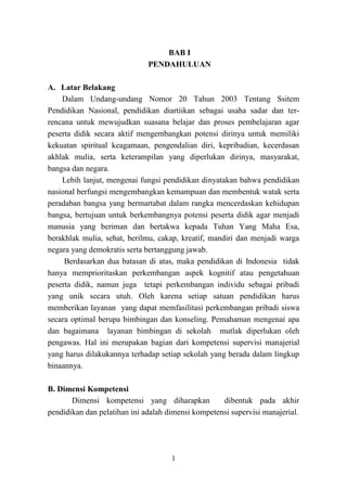 1
BAB I
PENDAHULUAN
A. Latar Belakang
Dalam Undang-undang Nomor 20 Tahun 2003 Tentang Ssitem
Pendidikan Nasional, pendidikan diartiikan sebagai usaha sadar dan ter-
rencana untuk mewujudkan suasana belajar dan proses pembelajaran agar
peserta didik secara aktif mengembangkan potensi dirinya untuk memiliki
kekuatan spiritual keagamaan, pengendalian diri, kepribadian, kecerdasan
akhlak mulia, serta keterampilan yang diperlukan dirinya, masyarakat,
bangsa dan negara.
Lebih lanjut, mengenai fungsi pendidikan dinyatakan bahwa pendidikan
nasional berfungsi mengembangkan kemampuan dan membentuk watak serta
peradaban bangsa yang bermartabat dalam rangka mencerdaskan kehidupan
bangsa, bertujuan untuk berkembangnya potensi peserta didik agar menjadi
manusia yang beriman dan bertakwa kepada Tuhan Yang Maha Esa,
berakhlak mulia, sehat, berilmu, cakap, kreatif, mandiri dan menjadi warga
negara yang demokratis serta bertanggung jawab.
Berdasarkan dua batasan di atas, maka pendidikan di Indonesia tidak
hanya memprioritaskan perkembangan aspek kognitif atau pengetahuan
peserta didik, namun juga tetapi perkembangan individu sebagai pribadi
yang unik secara utuh. Oleh karena setiap satuan pendidikan harus
memberikan layanan yang dapat memfasilitasi perkembangan pribadi siswa
secara optimal berupa bimbingan dan konseling. Pemahaman mengenai apa
dan bagaimana layanan bimbingan di sekolah mutlak diperlukan oleh
pengawas. Hal ini merupakan bagian dari kompetensi supervisi manajerial
yang harus dilakukannya terhadap setiap sekolah yang berada dalam lingkup
binaannya.
B. Dimensi Kompetensi
Dimensi kompetensi yang diharapkan dibentuk pada akhir
pendidikan dan pelatihan ini adalah dimensi kompetensi supervisi manajerial.
 