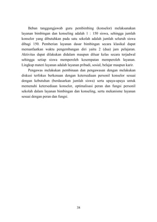 38
Beban tanggungjawab guru pembimbing (konselor) melaksanakan
layanan bimbingan dan konseling adalah 1 : 150 siswa, sehingga jumlah
konselor yang dibutuhkan pada satu sekolah adalah jumlah seluruh siswa
dibagi 150. Pemberian layanan dasar bimbingan secara klasikal dapat
memanfaatkan waktu pengembangan diri yaitu 2 (dua) jam pelajaran.
Aktivitas dapat dilakukan didalam maupun diluar kelas secara terjadwal
sehingga setiap siswa memperoleh kesempatan memperoleh layanan.
Lingkup materi layanan adalah layanan pribadi, sosial, belajar maupun karir.
Pengawas melakukan pembinaan dan pengawasan dengan melakukan
diskusi terfokus berkenaan dengan ketersediaan personil konselor sesuai
dengan kebutuhan (berdasarkan jumlah siswa) serta upaya-upaya untuk
memenuhi ketersediaan konselor, optimalisasi peran dan fungsi personil
sekolah dalam layanan bimbingan dan konseling, serta mekanisme layanan
sesuai dengan peran dan fungsi.
 