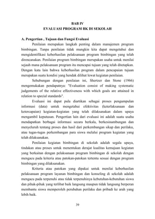 39
BAB IV
EVALUASI PROGRAM BK DI SEKOLAH
A. Pengertian , Tujuan dan Fungsi Evaluasi
Penilaian merupakan langkah penting dalam manajemen program
bimbingan. Tanpa penilaian tidak mungkin kita dapat mengetahui dan
mengidentifikasi keberhasilan pelaksanaan program bimbingan yang telah
direncanakan. Penilaian program bimbingan merupakan usaha untuk menilai
sejauh mana pelaksanaan program itu mencapai tujuan yang telah ditetapkan.
Dengan kata lain bahwa keberhasilan program dalam pencapaian tujuan
merupakan suatu kondisi yang hendak dilihat lewat kegiatan penilaian.
Sehubungan dengan penilaian ini, Shertzer dan Stone (1966)
mengemukakan pendapatnya: "Evaluation consist of making systematic
judgements of the relative effectiveness with which goals are attained in
relation to special standards".
Evaluasi ini dapat pula diartikan sebagai proses pengumpulan
informasi (data) untuk mengetahui efektivitas (keterlaksanaan dan
ketercapaian) kegiatan-kegiatan yang telah dilaksanakan dalam upaya
mengambil keputusan. Pengertian lain dari evaluasi ini adalah suatu usaha
mendapatkan berbagai informasi secara berkala, berkesinambungan dan
menyeluruh tentang proses dan hasil dari perkembangan sikap dan perilaku,
atau tugas-tugas perkembangan para siswa melalui program kegiatan yang
telah dilaksanakan.
Penilaian kegiatan bimbingan di sekolah adalah segala upaya,
tindakan atau proses untuk menentukan derajat kualitas kemajuan kegiatan
yang berkaitan dengan pelaksanaan program bimbingan di sekolah dengan
mengacu pada kriteria atau patokan-patokan tertentu sesuai dengan program
bimbingan yang dilaksanakan.
Kriteria atau patokan yang dipakai untuk menilai keberhasilan
pelaksanaan program layanan bimbingan dan konseling di sekolah adalah
mengacu pada terpenuhi atau tidak terpenuhinya kebutuhan-kebutuhan siswa
dan pihak-pihak yang terlibat baik langsung maupun tidak langsung berperan
membantu siswa memperoleh perubahan perilaku dan pribadi ke arah yang
lebih baik.
 