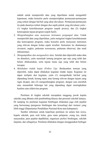 42
adalah untuk memperoleh data yang diperlukan untuk mengambil
keputusan, maka konselor perlu mempersiapkan pertanyaan-pertanyaan
yang terkait dengan hal-hal yang akan dievaluasi. Pertanyaan-pertanyaan
itu pada dasarnya terkait dengan dua aspek pokok yang dievaluasi yaitu :
(1) tingkat keterlaksanaan program (aspek proses), dan (2) tingkat
ketercapaian tujuan program (aspek hasil).
2. Mengembangkan atau menyusun instrumen pengumpul data. Untuk
memperoleh data yang diperlukan, yaitu mengenai tingkat keterlaksanaan
dan ketercapaian program, maka konselor perlu menyusun instrumen
yang relevan dengan kedua aspek tersebut. Instrumen itu diantaranya
inventori, angket, pedoman wawancara, pedoman observasi, dan studi
dokumentasi.
3. Mengumpulkan dan menganalisis data. Setelah data diperoleh maka data
itu dianalisis, yaitu menelaah tentang program apa saja yang telah dan
belum dilaksanakan, serta tujuan mana saja yang telah dan belum
tercapai.
4. Melakukan tindak lanjut (Follow Up). Berdasarkan temuan yang
diperoleh, maka dapat dilakukan kegiatan tindak lanjut. Kegiatan ini
dapat meliputi dua kegiatan, yaitu (1) memperbaiki hal-hal yang
dipandang lemah, kurang tepat, atau kurang relevan dengan tujuan yang
ingin dicapai, dan (2) mengembangkan program, dengan cara merubah
atau menambah beberapa hal yang dipandang dapat meningkatkan
kualitas atau efektivitas program.
Penilaian di tingkat sekolah merupakan tanggung jawab kepala
sekolah yang dibantu oleh pembimbing khusus dan personel sekolah lainnya.
Di samping itu penilaian kegiatan bimbingan dilakukan juga oleh pejabat
yang berwenang (pengawas bimbingan dan konseling) dari instansi yang
lebih tinggi (Departemen Pendidikan Nasional Kota atau kabupaten).
Sumber informasi untuk keperluan penilaian ini antara lain siswa,
kepala sekolah, para wali kelas, guru mata pelajaran, orang tua, tokoh
masyarakat, para pejabat depdikbud, organisasi profesi bimbingan, sekolah
lanjutan, dan sebagainya. Penilaian dilakukan dengan menggunakan berbagai
 