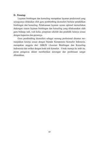 45
D. Penutup
Layanan bimbingan dan konseling merupakan layanan profesional yang
seyogyanya dilakukan oleh guru pembimbing (konselor) berlatar pendidikan
bimbingan dan konseling. Pelaksanaan layanan secara optimal memerlukan
dukungan sistem layanan bimbingan dan konseling yang dilaksanakan oleh
guru bidangs tudi, wali kelas, pimpinan sekolah dan pendidik lainnya sesuai
dengan kapasitas dan perannya.
Guru pembimbing (konselor) sebagai seorang profesional dituntut me-
nunjukkan kinerja sesuai dengan Standar Kompetensi Konselor Indonesia,
merupakan anggota dari ABKIN (Asosiasi Bimbingan dan Konseling
Indonesia) dan terikat dengan kode etik konselor. Untuk menuju ke arah itu,
peran pengawas dalam memberikan dorongan dan pembinaan sangat
dibutuhkan.
 