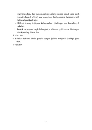 3
menyimpulkan, dan mengeneralisasi dalam suasana diklat yang aktif,
inovatif, kreatif, efektif, menyenangkan, dan bermakna. Peranan pelatih
lebih sebagai fasilitator.
b. Diskusi tentang indikator keberhasilan bimbingan dan konseling di
sekolah.
c. Praktik menyusun langkah-langkah pembinaan pelaksanaan bimbingan
dan konseling di sekolah.
6. Post test.
7. Refleksi bersama antara peserta dengan pelatih mengenai jalannya pela-
tihan.
8. Penutup
 