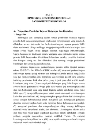 4
BAB II
BIMBINGAN KONSELING DI SEKOLAH
DAN KOMPETENSI KONSELOR
A. Pengertian, Posisi dan Tujuan Bimbingan dan Konseling
1. Pengertian
Bimbingan dan konseling adalah upaya pemberian bantuan kepada
peserta didik dengan menciptakan lingkungan perkembangan yang kondusif,
dilakukan secara sistematis dan berkesinambungan, supaya peserta didik
dapat memahami dirinya sehingga sanggup mengarahkan diri dan dapat ber-
tindak secara wajar, sesuai dengan tuntutan tugas-tugas perkembangan.
Upaya bantuan ini dilakukan secara terencana dan sistematis untuk semua
peserta didik berdasarkan identifikasi kebutuhan mereka, pendidik, institusi
dan harapan orang tua dan dilakukan oleh seorang tenaga profesional
bimbingan dan konseling yaitu konselor.
Adapun tugas-tugas perkembangan peserta didik tingkat remaja
(siswa SMP/MTs. dan SMA/MA/SMK) adalah: (1) mencapai perkembangan
diri sebagai remaja yang beriman dan bertaqwa kepada Tuhan Yang Maha
Esa. (2) mempersiapkan diri, menerima dan bersikap positif serta dinamis
terhadap perubahan fisik dan psikis yang terjadi pada diri sendiri untuk
kehidupan yang sehat. (3) mencapai pola hubungan yang baik dengan teman
sebaya dalam peranannya sebagai pria atau wanita. (4) memantapkan nilai
dan cara bertingkah laku yang dapat diterima dalam kehidupan sosial yang
lebih luas. (5) mengenal kemampuan, bakat, minat, serta arah kecenderungan
karir dan apresiasi seni. (6) mengembangkan pengetahuan dan keterampilan
sesuai dengan kebutuhannya untuk mengikuti dan melanjutkan pelajaran
dan/atau mempersiapkan karir serta berperan dalam kehidupan masyarakat.
(7) mengenal gambaran dan mengembangkan sikap tentang kehidupan
mandiri secara emosional, sosial, dan ekonomi. (8) mengenal sistem etika
dan nilai-nilai yang dapat dijadikan pedoman dalam kehidupan sebagai
pribadi, anggota masyarakat, maupun makhluk Tuhan. (9) encapai
kematangan dalam pilihan karir. (10) mencapai kematangan dalam kesiapan
diri untuk menikah dan berkeluarga.
 
