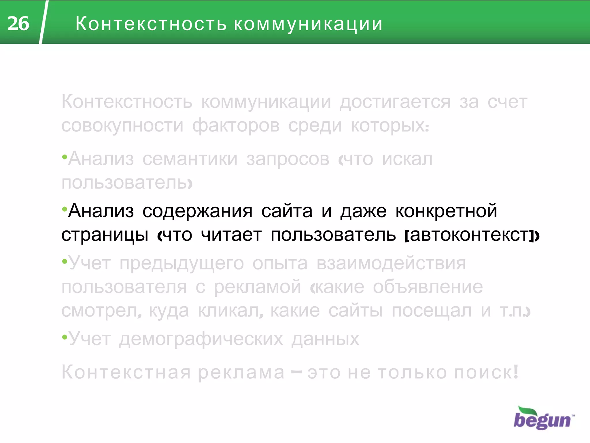 Контекстность коммуникации Контекстность коммуникации достигается за счет совокупности факторов среди которых: Анализ семантики запросов (что искал пользователь) Анализ содержания сайта и даже конкретной страницы (что читает пользователь  [ автоконтекст ] ) Учет предыдущего опыта взаимодействия пользователя с рекламой (какие объявление смотрел, куда кликал, какие сайты посещал и т.п.) Учет демографических данных Контекстная реклама – это не только поиск! 