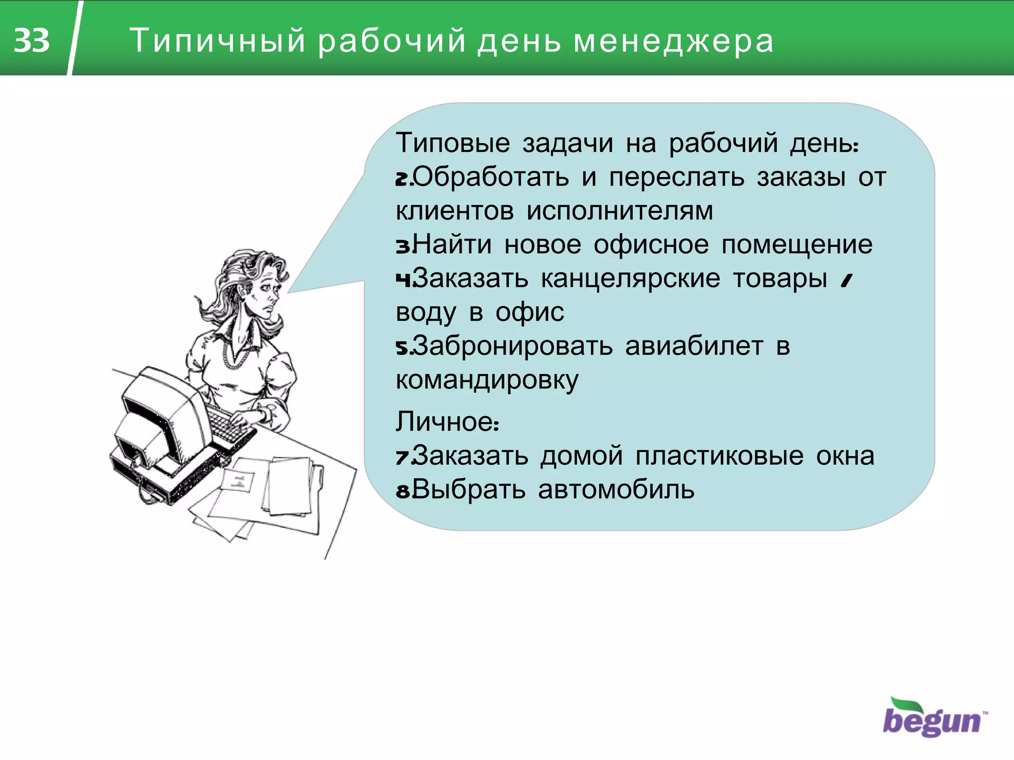 Типичный рабочий день менеджера Типовые задачи на рабочий день: Обработать и переслать заказы от клиентов исполнителям Найти новое офисное помещение Заказать канцелярские товары / воду в офис Забронировать авиабилет в командировку Личное: Заказать домой пластиковые окна Выбрать автомобиль 