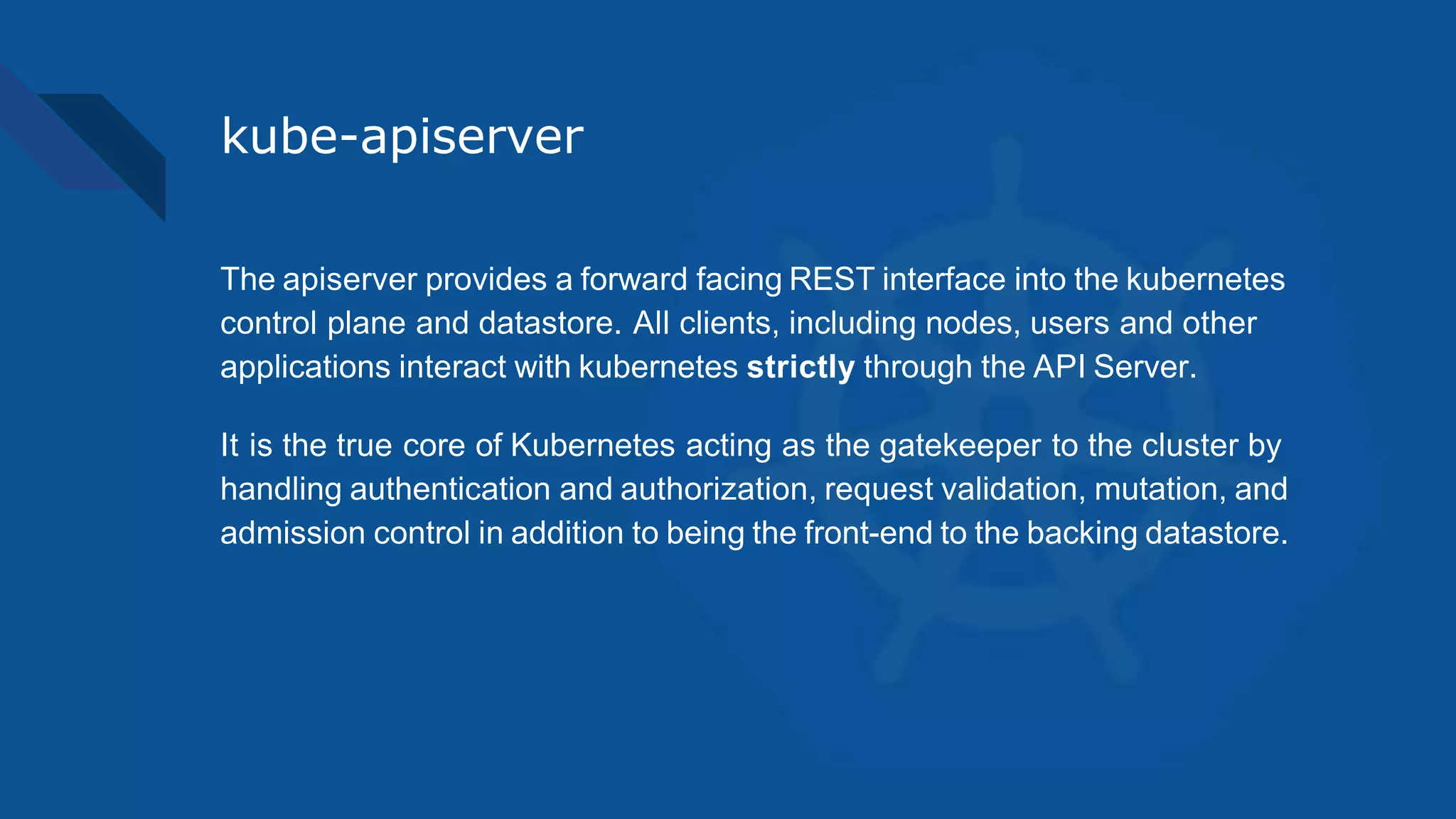 kube-apiserver
The apiserver provides a forward facing REST interface into the kubernetes
control plane and datastore. All clients, including nodes, users and other
applications interact with kubernetes strictly through the API Server.
It is the true core of Kubernetes acting as the gatekeeper to the cluster by
handling authentication and authorization, request validation, mutation, and
admission control in addition to being the front-end to the backing datastore.
 