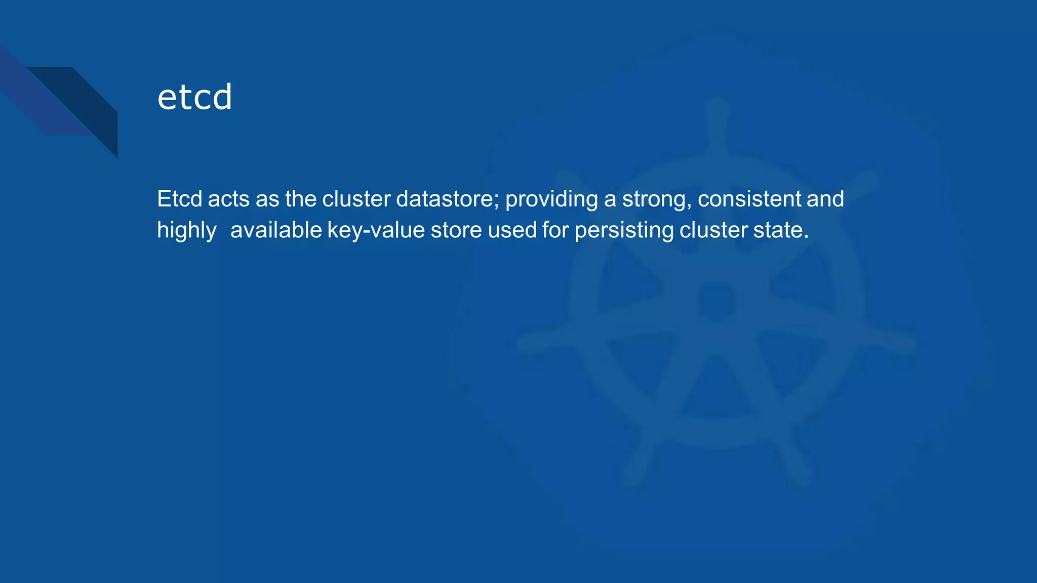 etcd
Etcd acts as the cluster datastore; providing a strong, consistent and
highly available key-value store used for persisting cluster state.
 