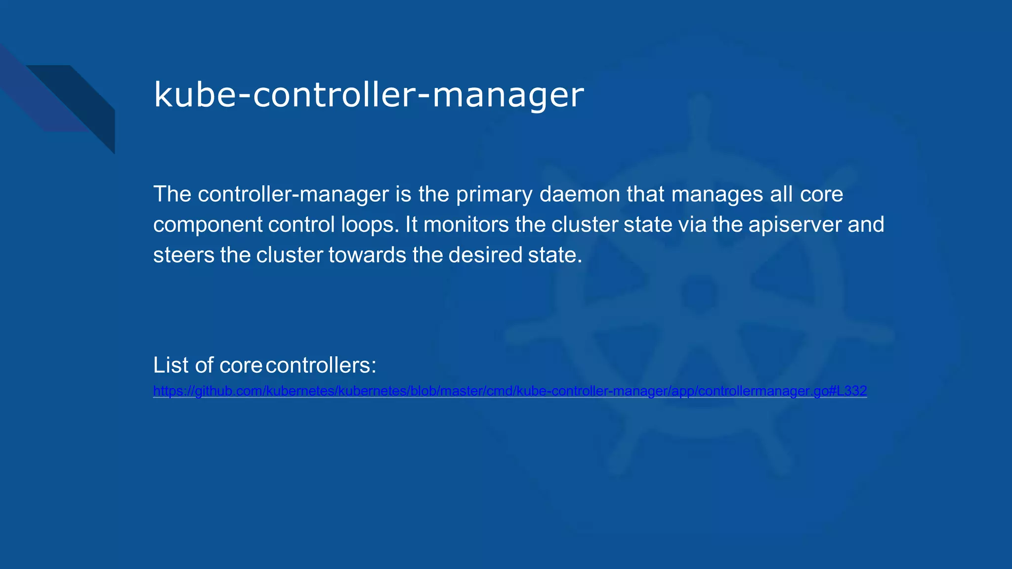 kube-controller-manager
The controller-manager is the primary daemon that manages all core
component control loops. It monitors the cluster state via the apiserver and
steers the cluster towards the desired state.
List of corecontrollers:
https://github.com/kubernetes/kubernetes/blob/master/cmd/kube-controller-manager/app/controllermanager.go#L332
 