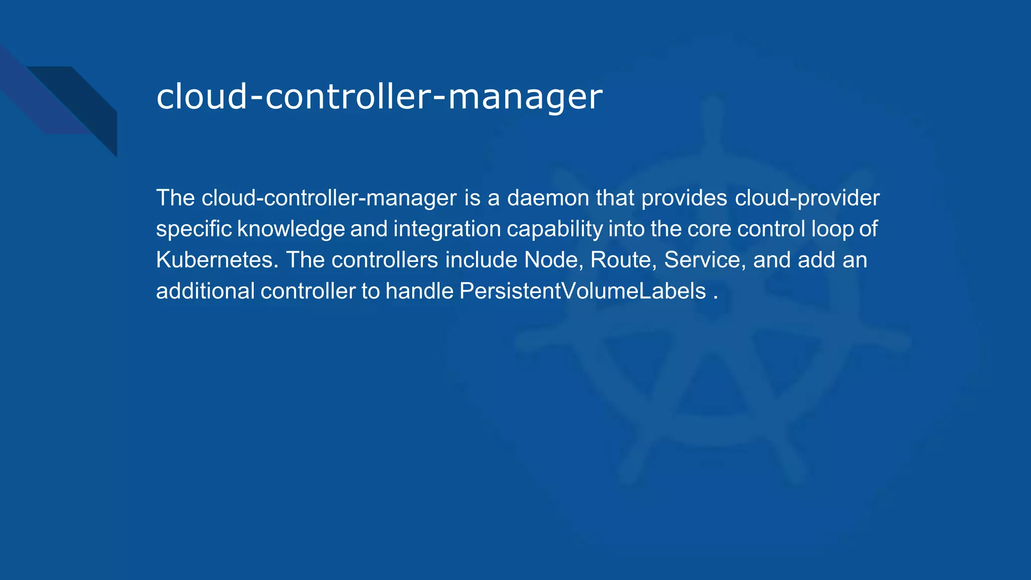 cloud-controller-manager
The cloud-controller-manager is a daemon that provides cloud-provider
specific knowledge and integration capability into the core control loop of
Kubernetes. The controllers include Node, Route, Service, and add an
additional controller to handle PersistentVolumeLabels .
 