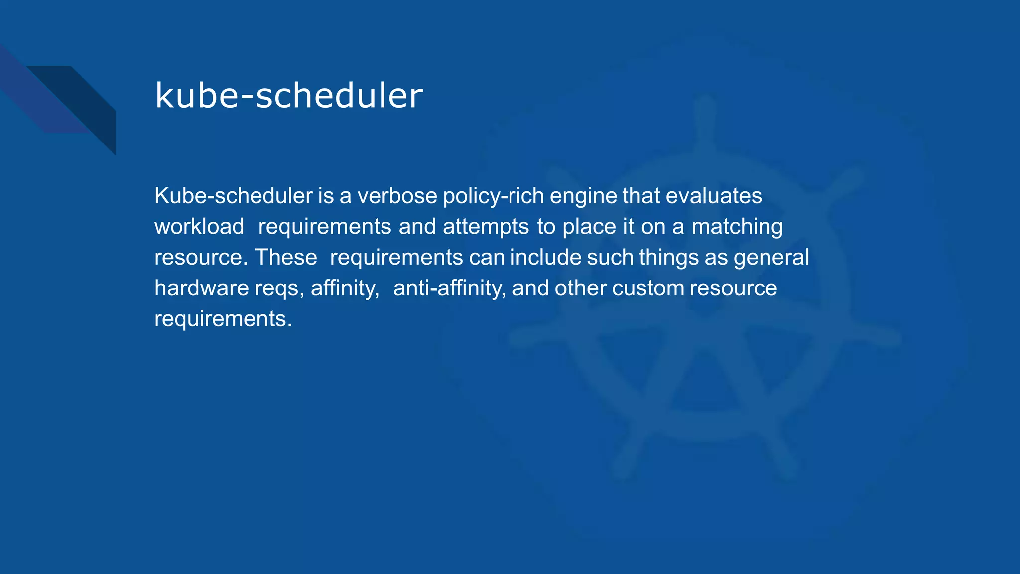 kube-scheduler
Kube-scheduler is a verbose policy-rich engine that evaluates
workload requirements and attempts to place it on a matching
resource. These requirements can include such things as general
hardware reqs, affinity, anti-affinity, and other custom resource
requirements.
 